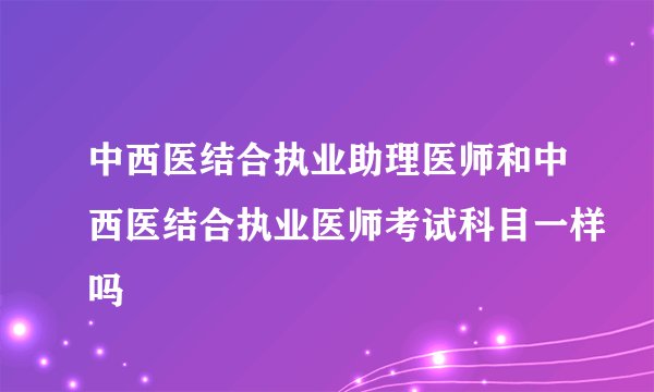 中西医结合执业助理医师和中西医结合执业医师考试科目一样吗