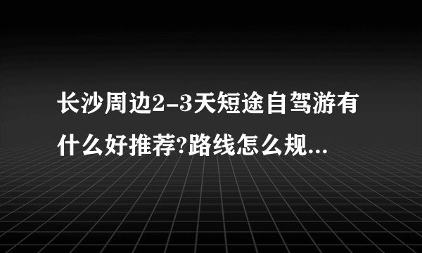 长沙周边2-3天短途自驾游有什么好推荐?路线怎么规划,住宿和美食有哪些选择?