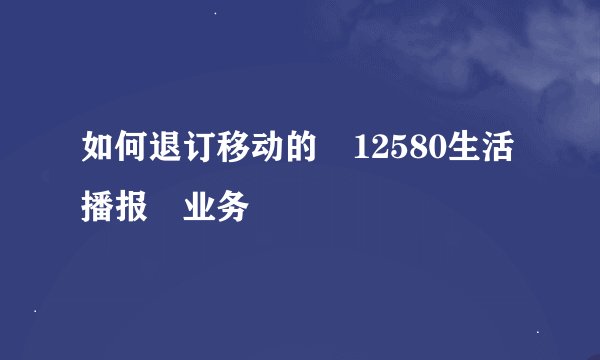 如何退订移动的 12580生活播报 业务