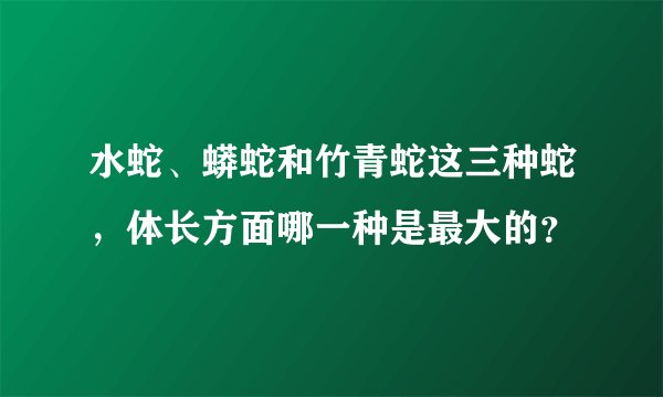 水蛇、蟒蛇和竹青蛇这三种蛇，体长方面哪一种是最大的？