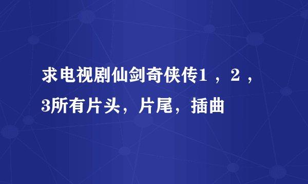 求电视剧仙剑奇侠传1 ，2 ，3所有片头，片尾，插曲