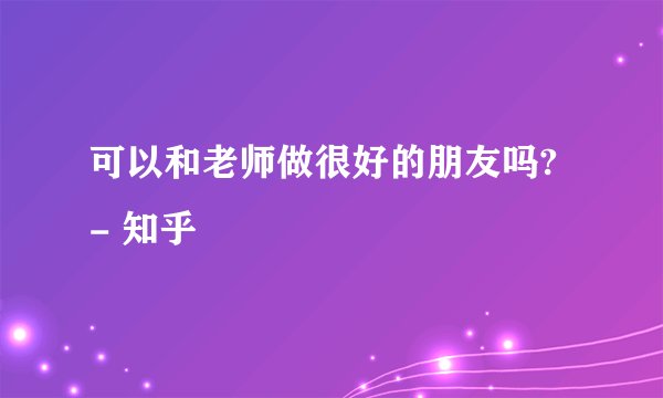 可以和老师做很好的朋友吗? - 知乎