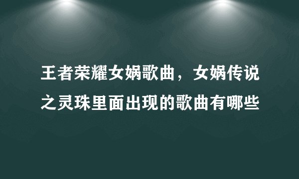 王者荣耀女娲歌曲，女娲传说之灵珠里面出现的歌曲有哪些