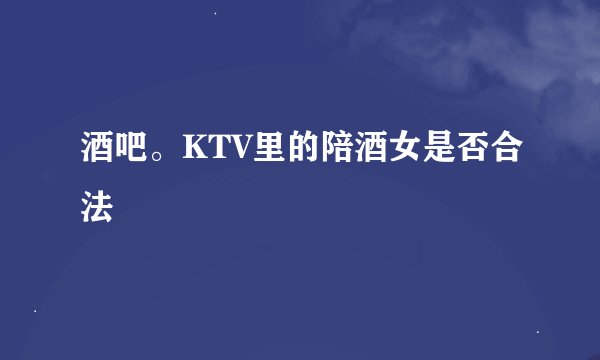 酒吧。KTV里的陪酒女是否合法