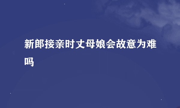 新郎接亲时丈母娘会故意为难吗