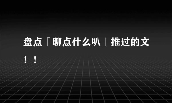 盘点「聊点什么叭」推过的文!!