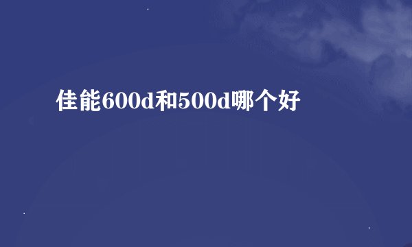佳能600d和500d哪个好
