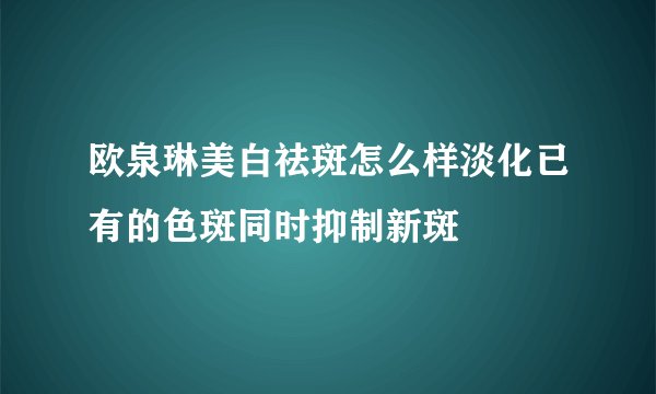 欧泉琳美白祛斑怎么样淡化已有的色斑同时抑制新斑