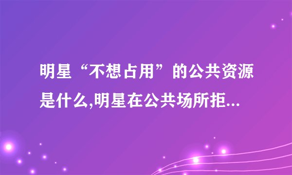 明星“不想占用”的公共资源是什么,明星在公共场所拒绝使用哪些资源？
