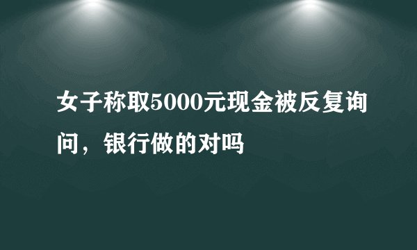 女子称取5000元现金被反复询问，银行做的对吗