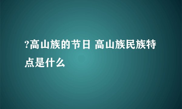 ?高山族的节日 高山族民族特点是什么