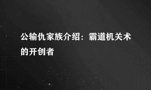 公输仇家族介绍：霸道机关术的开创者