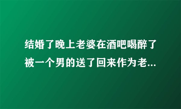结婚了晚上老婆在酒吧喝醉了被一个男的送了回来作为老公不应该生气吗