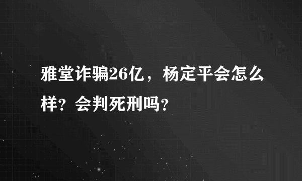 雅堂诈骗26亿，杨定平会怎么样？会判死刑吗？
