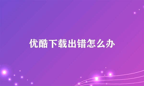 优酷下载出错怎么办