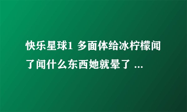 快乐星球1 多面体给冰柠檬闻了闻什么东西她就晕了 请问那东西是什么 是哪一集？急！！！