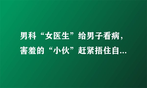 男科“女医生”给男子看病，害羞的“小伙”赶紧捂住自己的脸！