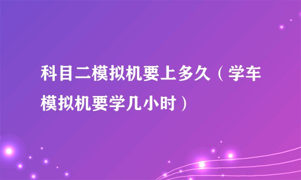 科目二模拟机要上多久（学车模拟机要学几小时）