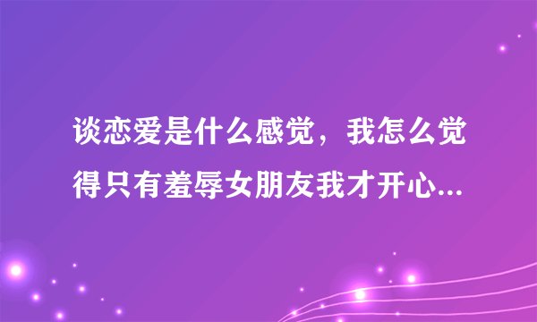 谈恋爱是什么感觉，我怎么觉得只有羞辱女朋友我才开心，把她压在身下感觉各种爽，也就是只有在房事的时候