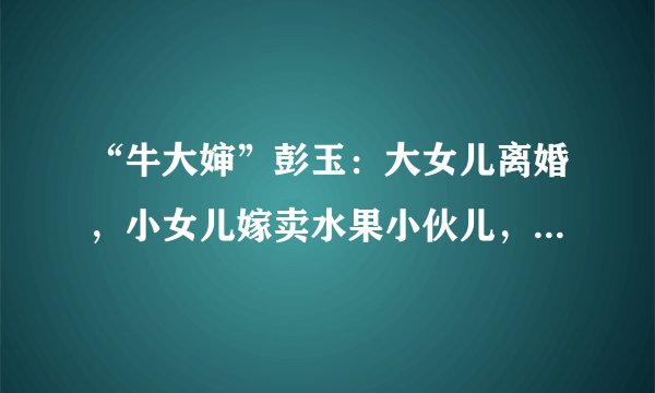 “牛大婶”彭玉：大女儿离婚，小女儿嫁卖水果小伙儿，67岁二婚