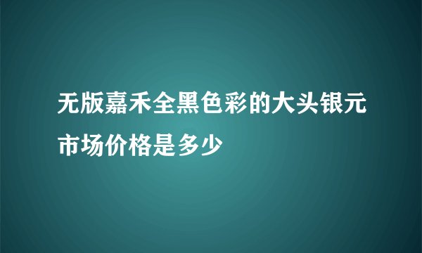 无版嘉禾全黑色彩的大头银元市场价格是多少