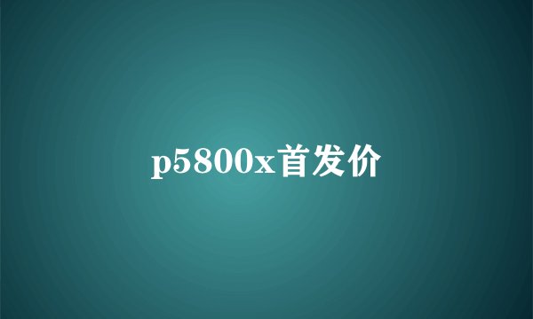 p5800x首发价