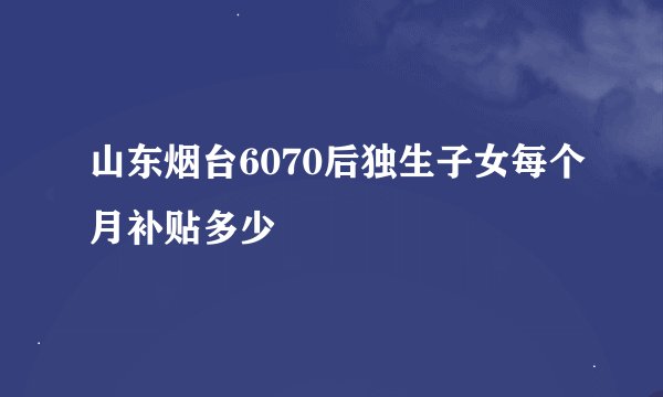 山东烟台6070后独生子女每个月补贴多少