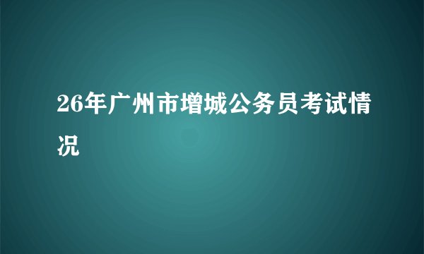 26年广州市增城公务员考试情况