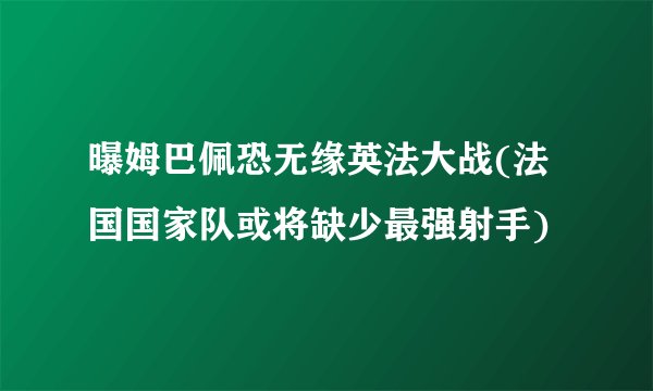 曝姆巴佩恐无缘英法大战(法国国家队或将缺少最强射手)