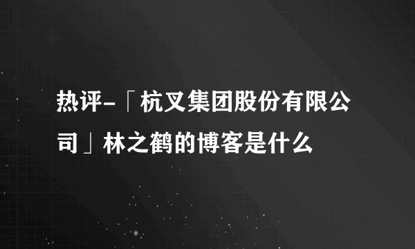 热评-「杭叉集团股份有限公司」林之鹤的博客是什么