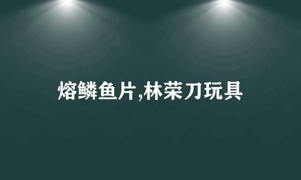 熔鳞鱼片,林荣刀玩具