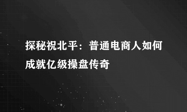 探秘祝北平：普通电商人如何成就亿级操盘传奇