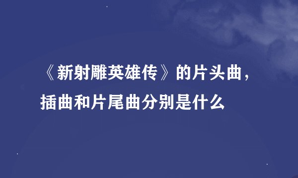 《新射雕英雄传》的片头曲，插曲和片尾曲分别是什么