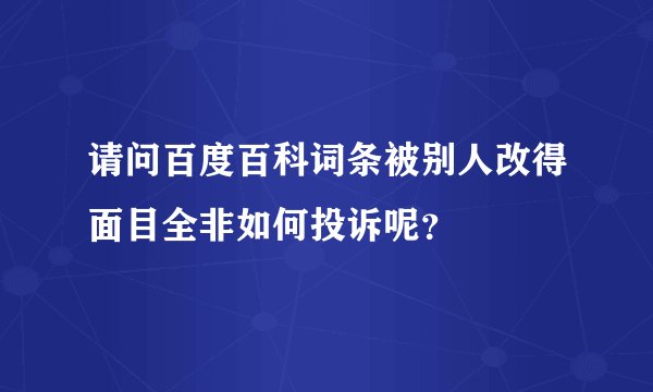 请问百度百科词条被别人改得面目全非如何投诉呢?