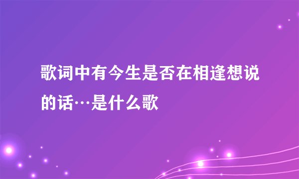 歌词中有今生是否在相逢想说的话…是什么歌