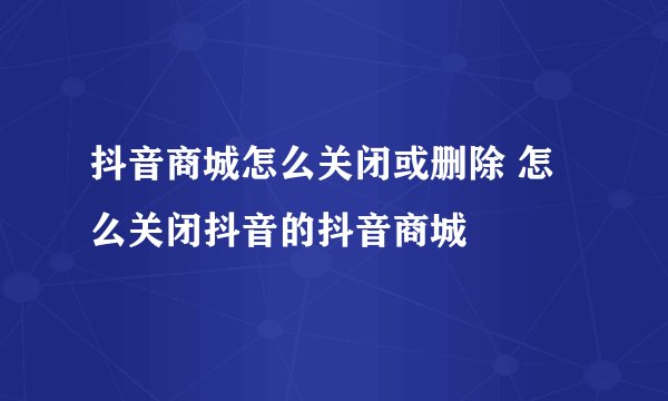 抖音商城怎么关闭或删除 怎么关闭抖音的抖音商城