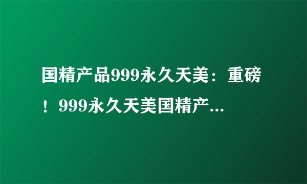 国精产品999永久天美：重磅！999永久天美国精产品震撼上市
