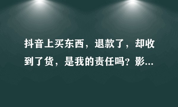 抖音上买东西，退款了，却收到了货，是我的责任吗？影响个人征信不？