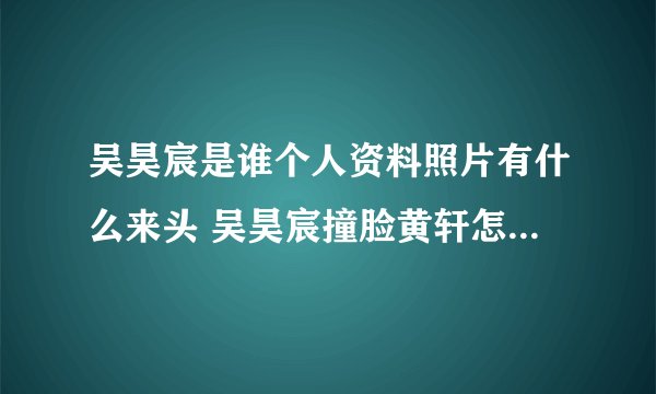 吴昊宸是谁个人资料照片有什么来头 吴昊宸撞脸黄轩怎么回事?
