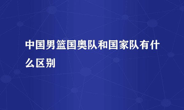 中国男篮国奥队和国家队有什么区别