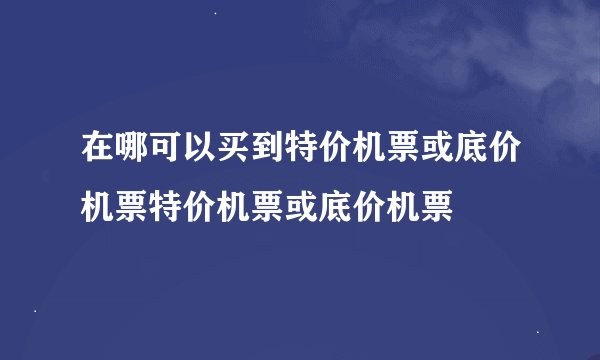 在哪可以买到特价机票或底价机票特价机票或底价机票