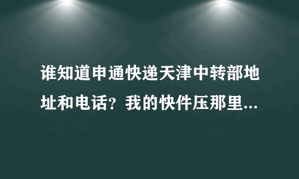 谁知道申通快递天津中转部地址和电话？我的快件压那里都快5天了，郁闷！！