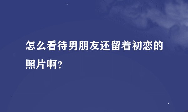 怎么看待男朋友还留着初恋的照片啊？