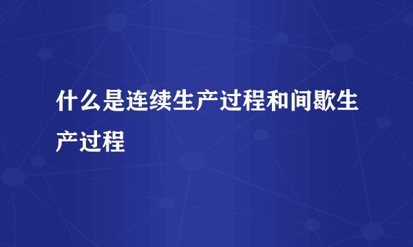 什么是连续生产过程和间歇生产过程