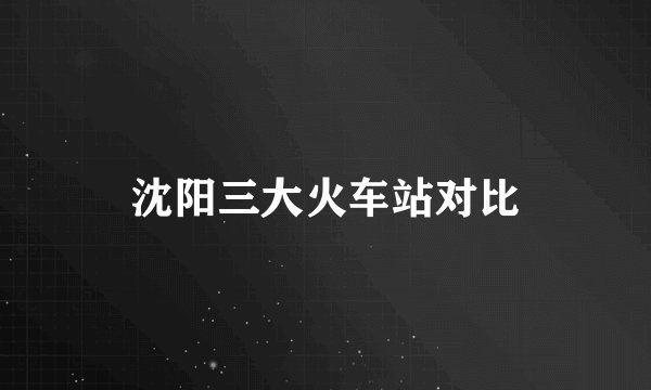 沈阳三大火车站对比