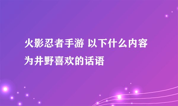火影忍者手游 以下什么内容为井野喜欢的话语