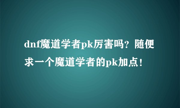 dnf魔道学者pk厉害吗？随便求一个魔道学者的pk加点！