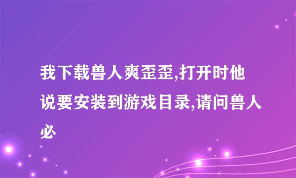 我下载兽人爽歪歪,打开时他说要安装到游戏目录,请问兽人必