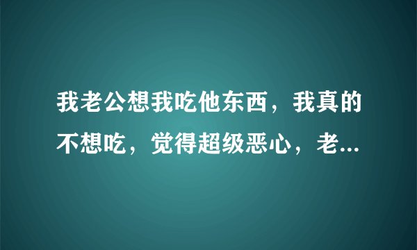 我老公想我吃他东西，我真的不想吃，觉得超级恶心，老公他也不勉强我，可我感觉到他很想我吃，怎么办啊？