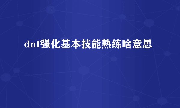 dnf强化基本技能熟练啥意思